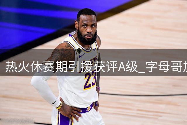 热火休赛期引援获评A级 字母哥加盟重塑争冠格局